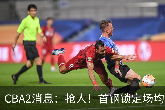 CBA2消息：抢人！首钢锁定场均23+6“战神”，广州“抛弃”郭艾伦